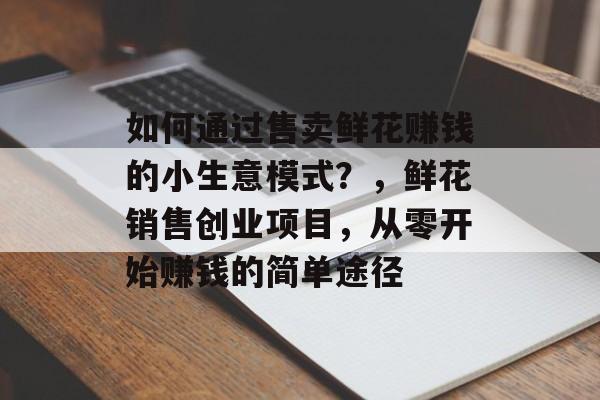 如何通过售卖鲜花赚钱的小生意模式?,鲜花销售创业项目,从零开始赚钱的简单途径 如何通过售卖鲜花赚钱的小生意模式?,鲜花销售创业项目,从零开始赚钱的简单途径