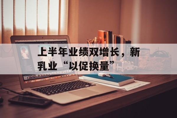 上半年业绩双增长,新乳业“以促换量” 上半年业绩双增长,新乳业“以促换量”
