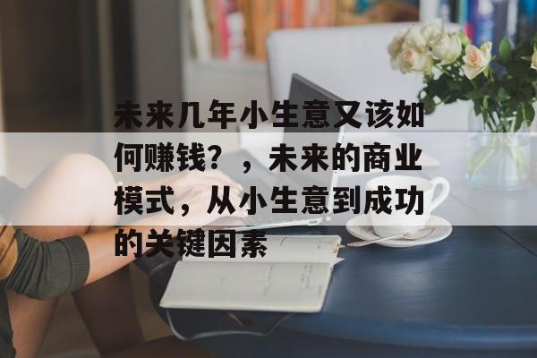 未来几年小生意又该如何赚钱?,未来的商业模式,从小生意到成功的关键因素 未来几年小生意又该如何赚钱?,未来的商业模式,从小生意到成功的关键因素