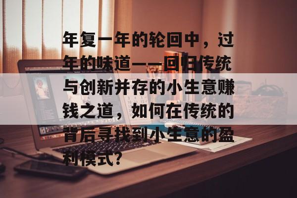 年复一年的轮回中,过年的味道——回归传统与创新并存的小生意赚钱之道,如何在传统的背后寻找到小生意的盈利模式? 年复一年的轮回中,过年的味道——回归传统与创新并存的小生意赚钱之道,如何在传统的背后寻找到小生意的盈利模式?