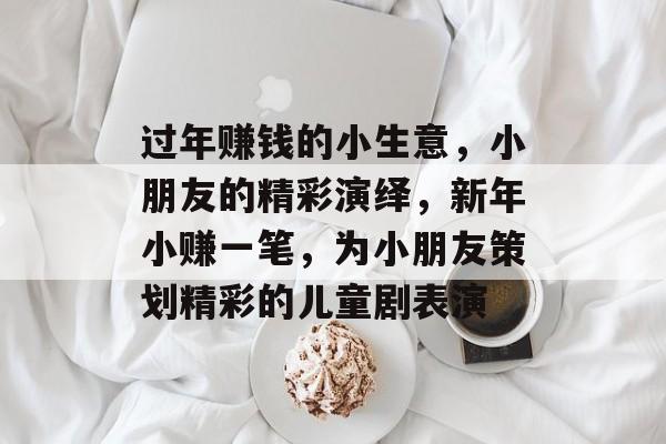 过年赚钱的小生意,小朋友的精彩演绎,新年小赚一笔,为小朋友策划精彩的儿童剧表演 过年赚钱的小生意,小朋友的精彩演绎,新年小赚一笔,为小朋友策划精彩的儿童剧表演