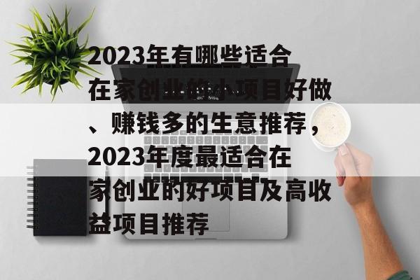 2023年有哪些适合在家创业的小项目好做、赚钱多的生意推荐，2023年度最适合在家创业的好项目及高收益项目推荐