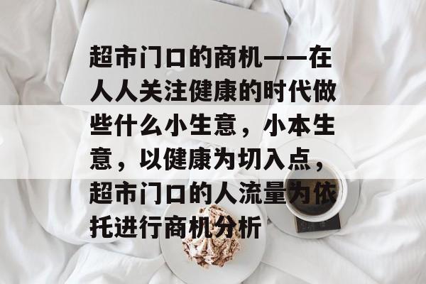 超市门口的商机——在人人关注健康的时代做些什么小生意,小本生意,以健康为切入点,超市门口的人流量为依托进行商机分析 超市门口的商机——在人人关注健康的时代做些什么小生意,小本生意,以健康为切入点,超市门口的人流量为依托进行商机分析