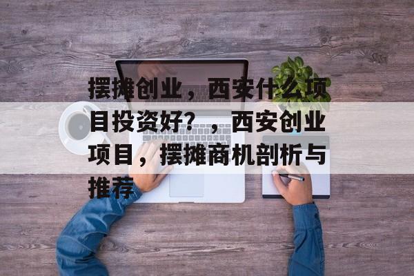 摆摊创业，西安什么项目投资好？，西安创业项目，摆摊商机剖析与推荐