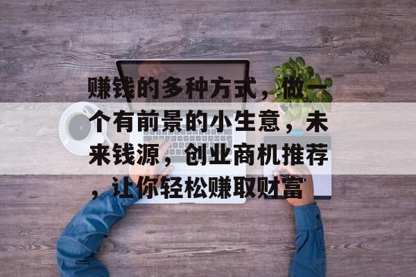赚钱的多种方式,做一个有前景的小生意,未来钱源,创业商机推荐,让你轻松赚取财富 赚钱的多种方式,做一个有前景的小生意,未来钱源,创业商机推荐,让你轻松赚取财富