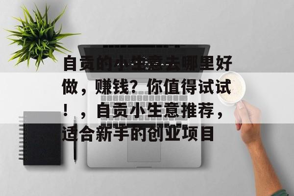 自贡的小生意去哪里好做,赚钱?你值得试试!,自贡小生意推荐,适合新手的创业项目 自贡的小生意去哪里好做,赚钱?你值得试试!,自贡小生意推荐,适合新手的创业项目