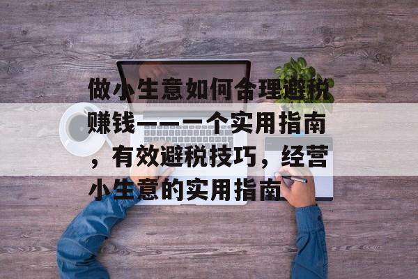 做小生意如何合理避税赚钱——一个实用指南,有效避税技巧,经营小生意的实用指南 做小生意如何合理避税赚钱——一个实用指南,有效避税技巧,经营小生意的实用指南