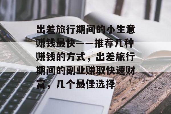 出差旅行期间的小生意赚钱最快——推荐几种赚钱的方式,出差旅行期间的副业赚取快速财富,几个最佳选择 出差旅行期间的小生意赚钱最快——推荐几种赚钱的方式,出差旅行期间的副业赚取快速财富,几个最佳选择