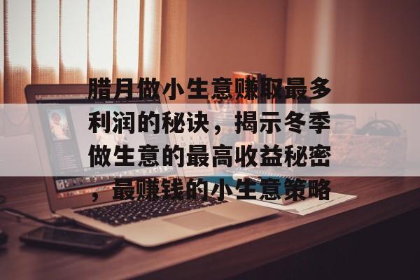 腊月做小生意赚取最多利润的秘诀,揭示冬季做生意的最高收益秘密,最赚钱的小生意策略 腊月做小生意赚取最多利润的秘诀,揭示冬季做生意的最高收益秘密,最赚钱的小生意策略
