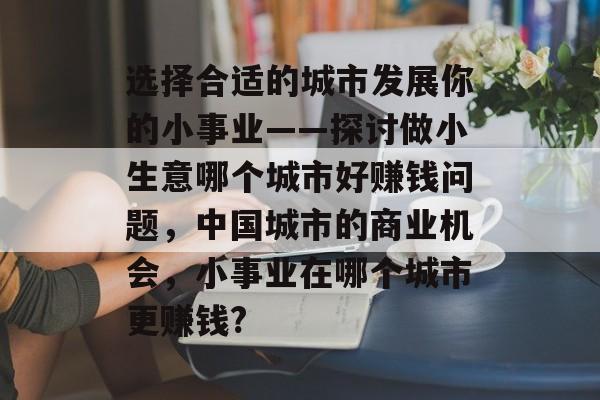 选择合适的城市发展你的小事业——探讨做小生意哪个城市好赚钱问题,中国城市的商业机会,小事业在哪个城市更赚钱? 选择合适的城市发展你的小事业——探讨做小生意哪个城市好赚钱问题,中国城市的商业机会,小事业在哪个城市更赚钱?