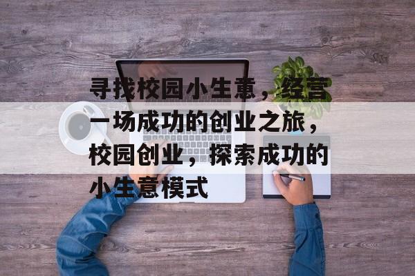 寻找校园小生意,经营一场成功的创业之旅,校园创业,探索成功的小生意模式 寻找校园小生意,经营一场成功的创业之旅,校园创业,探索成功的小生意模式