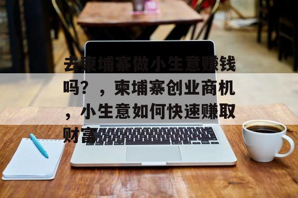 去柬埔寨做小生意赚钱吗?,柬埔寨创业商机,小生意如何快速赚取财富 去柬埔寨做小生意赚钱吗?,柬埔寨创业商机,小生意如何快速赚取财富