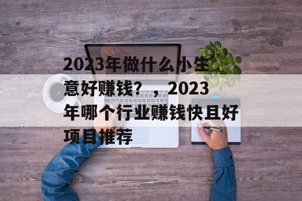 2023年做什么小生意好赚钱?,2023年哪个行业赚钱快且好项目推荐 2023年做什么小生意好赚钱?,2023年哪个行业赚钱快且好项目推荐