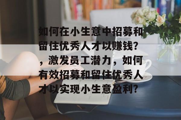 如何在小生意中招募和留住优秀人才以赚钱?,激发员工潜力,如何有效招募和留住优秀人才以实现小生意盈利? 如何在小生意中招募和留住优秀人才以赚钱?,激发员工潜力,如何有效招募和留住优秀人才以实现小生意盈利?