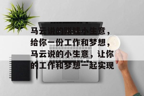 马云说的赚钱小生意,给你一份工作和梦想,马云说的小生意,让你的工作和梦想一起实现 马云说的赚钱小生意,给你一份工作和梦想,马云说的小生意,让你的工作和梦想一起实现