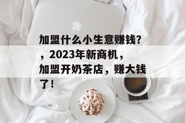 加盟什么小生意赚钱?,2023年新商机,加盟开奶茶店,赚大钱了! 加盟什么小生意赚钱?,2023年新商机,加盟开奶茶店,赚大钱了!