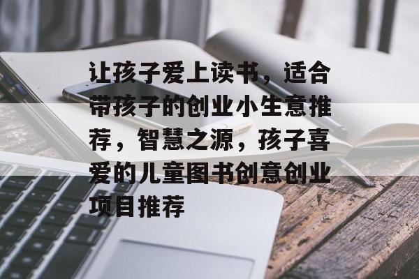 让孩子爱上读书,适合带孩子的创业小生意推荐,智慧之源,孩子喜爱的儿童图书创意创业项目推荐 让孩子爱上读书,适合带孩子的创业小生意推荐,智慧之源,孩子喜爱的儿童图书创意创业项目推荐