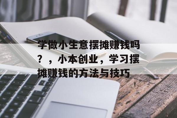学做小生意摆摊赚钱吗?,小本创业,学习摆摊赚钱的方法与技巧 学做小生意摆摊赚钱吗?,小本创业,学习摆摊赚钱的方法与技巧