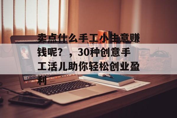 卖点什么手工小生意赚钱呢?,30种创意手工活儿助你轻松创业盈利 卖点什么手工小生意赚钱呢?,30种创意手工活儿助你轻松创业盈利