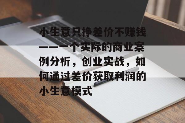 小生意只挣差价不赚钱——一个实际的商业案例分析,创业实战,如何通过差价获取利润的小生意模式 小生意只挣差价不赚钱——一个实际的商业案例分析,创业实战,如何通过差价获取利润的小生意模式