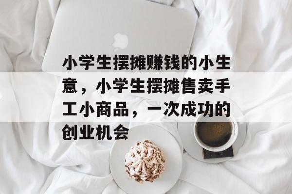 小学生摆摊赚钱的小生意,小学生摆摊售卖手工小商品,一次成功的创业机会 小学生摆摊赚钱的小生意,小学生摆摊售卖手工小商品,一次成功的创业机会
