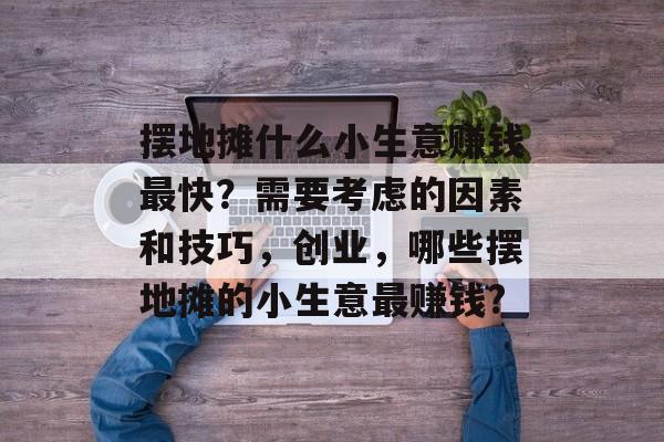 摆地摊什么小生意赚钱最快?需要考虑的因素和技巧,创业,哪些摆地摊的小生意最赚钱? 摆地摊什么小生意赚钱最快?需要考虑的因素和技巧,创业,哪些摆地摊的小生意最赚钱?