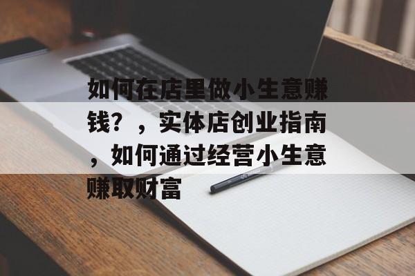 如何在店里做小生意赚钱?,实体店创业指南,如何通过经营小生意赚取财富 如何在店里做小生意赚钱?,实体店创业指南,如何通过经营小生意赚取财富