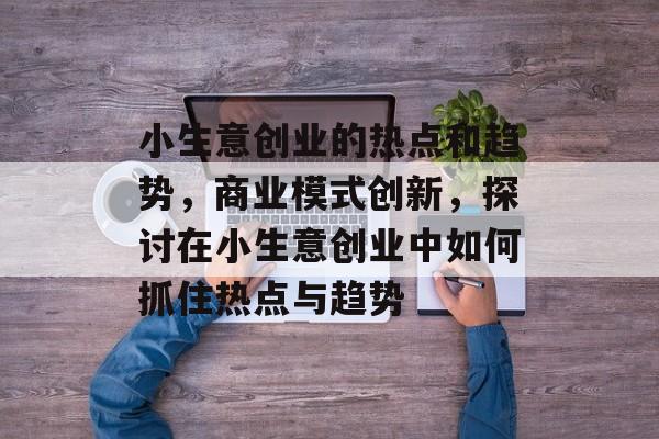 小生意创业的热点和趋势,商业模式创新,探讨在小生意创业中如何抓住热点与趋势 小生意创业的热点和趋势,商业模式创新,探讨在小生意创业中如何抓住热点与趋势