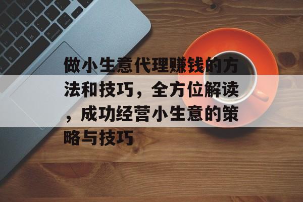 做小生意代理赚钱的方法和技巧,全方位解读,成功经营小生意的策略与技巧 做小生意代理赚钱的方法和技巧,全方位解读,成功经营小生意的策略与技巧