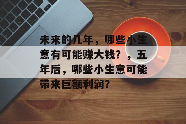 未来的几年,哪些小生意有可能赚大钱?,五年后,哪些小生意可能带来巨额利润? 未来的几年,哪些小生意有可能赚大钱?,五年后,哪些小生意可能带来巨额利润?