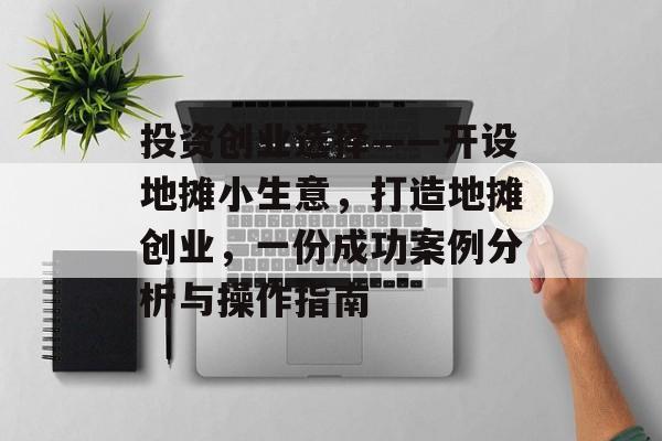 投资创业选择——开设地摊小生意,打造地摊创业,一份成功案例分析与操作指南 投资创业选择——开设地摊小生意,打造地摊创业,一份成功案例分析与操作指南