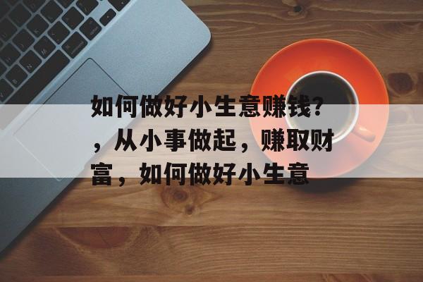 如何做好小生意赚钱?,从小事做起,赚取财富,如何做好小生意 如何做好小生意赚钱?,从小事做起,赚取财富,如何做好小生意