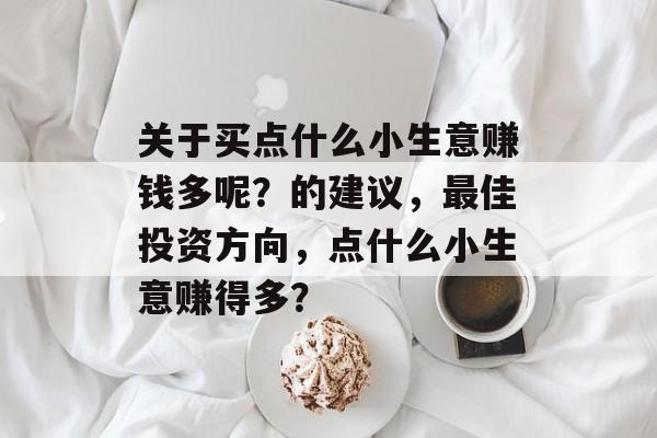 关于买点什么小生意赚钱多呢?的建议,最佳投资方向,点什么小生意赚得多? 关于买点什么小生意赚钱多呢?的建议,最佳投资方向,点什么小生意赚得多?