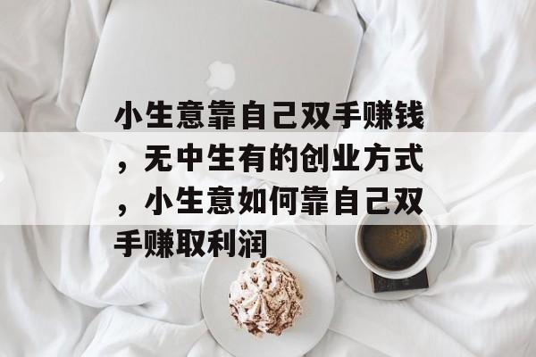 小生意靠自己双手赚钱,无中生有的创业方式,小生意如何靠自己双手赚取利润 小生意靠自己双手赚钱,无中生有的创业方式,小生意如何靠自己双手赚取利润