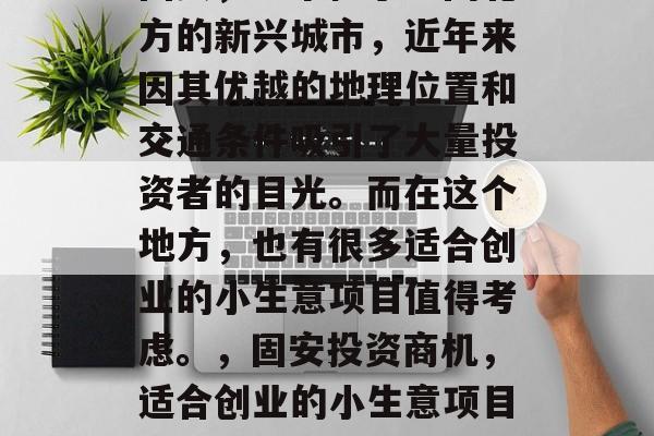 固安,一个位于中国北方的新兴城市,近年来因其优越的地理位置和交通条件吸引了大量投资者的目光。而在这个地方,也有很多适合创业的小生意项目值得考虑。,固安投资商机,适合创业的小生意项目推荐 固安,一个位于中国北方的新兴城市,近年来因其优越的地理位置和交通条件吸引了大量投资者的目光。而在这个地方,也有很多适合创业的小生意项目值得考虑。,固安投资商机,适合创业的小生意项目推荐