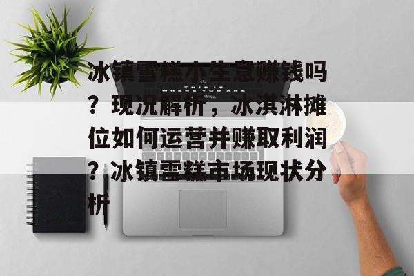冰镇雪糕小生意赚钱吗?现况解析,冰淇淋摊位如何运营并赚取利润?冰镇雪糕市场现状分析 冰镇雪糕小生意赚钱吗?现况解析,冰淇淋摊位如何运营并赚取利润?冰镇雪糕市场现状分析