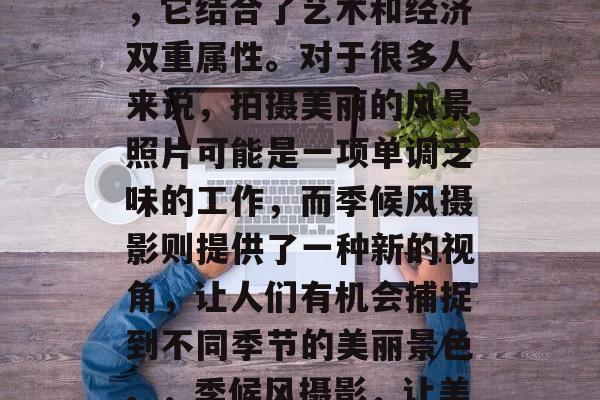 季候风摄影赚钱小生意是一种独特的副业方式,它结合了艺术和经济双重属性。对于很多人来说,拍摄美丽的风景照片可能是一项单调乏味的工作,而季候风摄影则提供了一种新的视角,让人们有机会捕捉到不同季节的美丽景色。,季候风摄影,让美丽瞬间永恒的艺术和经济双重赚钱方式 季候风摄影赚钱小生意是一种独特的副业方式,它结合了艺术和经济双重属性。对于很多人来说,拍摄美丽的风景照片可能是一项单调乏味的工作,而季候风摄影则提供了一种新的视角,让人们有机会捕捉到不同季节的美丽景色。,季候风摄影,让美丽瞬间永恒的艺术和经济双重赚钱方式