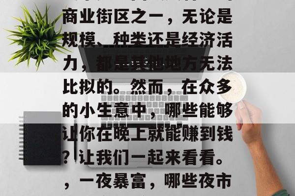 夜市是中国最具特色的商业街区之一,无论是规模、种类还是经济活力,都是其他地方无法比拟的。然而,在众多的小生意中,哪些能够让你在晚上就能赚到钱?让我们一起来看看。,一夜暴富,哪些夜市小生意最赚钱 夜市是中国最具特色的商业街区之一,无论是规模、种类还是经济活力,都是其他地方无法比拟的。然而,在众多的小生意中,哪些能够让你在晚上就能赚到钱?让我们一起来看看。,一夜暴富,哪些夜市小生意最赚钱