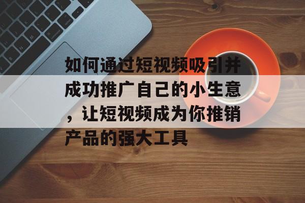 如何通过短视频吸引并成功推广自己的小生意，让短视频成为你推销产品的强大工具