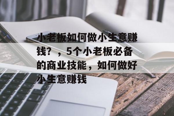 小老板如何做小生意赚钱?,5个小老板必备的商业技能,如何做好小生意赚钱 小老板如何做小生意赚钱?,5个小老板必备的商业技能,如何做好小生意赚钱