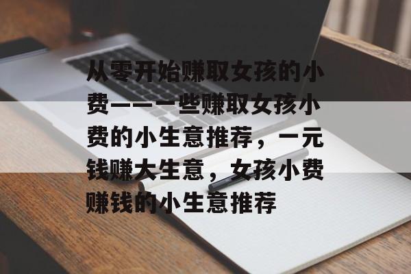 从零开始赚取女孩的小费——一些赚取女孩小费的小生意推荐,一元钱赚大生意,女孩小费赚钱的小生意推荐 从零开始赚取女孩的小费——一些赚取女孩小费的小生意推荐,一元钱赚大生意,女孩小费赚钱的小生意推荐