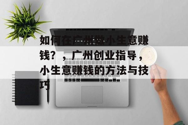 如何在广州做小生意赚钱?,广州创业指导,小生意赚钱的方法与技巧 如何在广州做小生意赚钱?,广州创业指导,小生意赚钱的方法与技巧