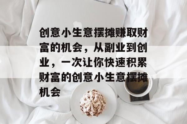 创意小生意摆摊赚取财富的机会,从副业到创业,一次让你快速积累财富的创意小生意摆摊机会 创意小生意摆摊赚取财富的机会,从副业到创业,一次让你快速积累财富的创意小生意摆摊机会