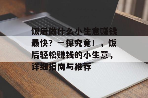 饭后做什么小生意赚钱最快?一探究竟!,饭后轻松赚钱的小生意,详细指南与推荐 饭后做什么小生意赚钱最快?一探究竟!,饭后轻松赚钱的小生意,详细指南与推荐