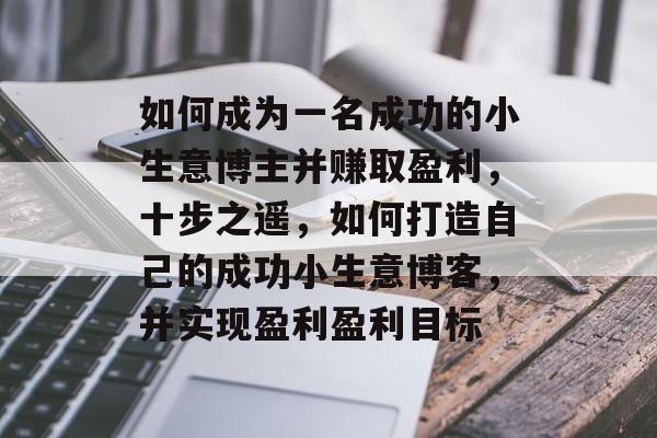 如何成为一名成功的小生意博主并赚取盈利,十步之遥,如何打造自己的成功小生意博客,并实现盈利盈利目标 如何成为一名成功的小生意博主并赚取盈利,十步之遥,如何打造自己的成功小生意博客,并实现盈利盈利目标