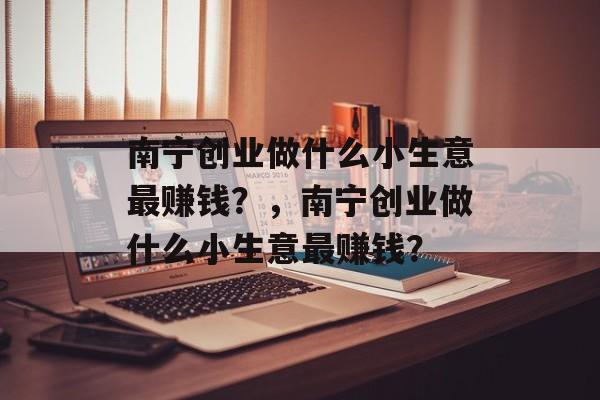 南宁创业做什么小生意最赚钱?,南宁创业做什么小生意最赚钱? 南宁创业做什么小生意最赚钱?,南宁创业做什么小生意最赚钱?