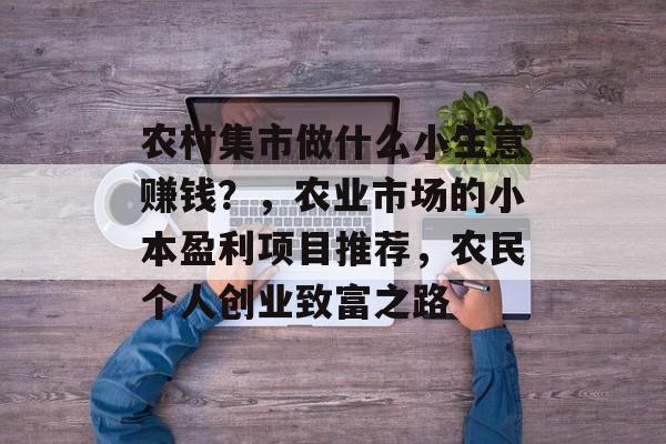 农村集市做什么小生意赚钱?,农业市场的小本盈利项目推荐,农民个人创业致富之路 农村集市做什么小生意赚钱?,农业市场的小本盈利项目推荐,农民个人创业致富之路