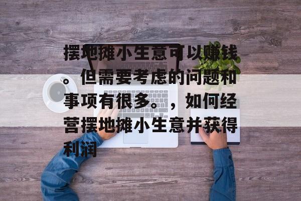 摆地摊小生意可以赚钱。但需要考虑的问题和事项有很多。，如何经营摆地摊小生意并获得利润