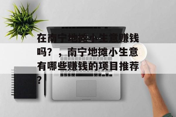 在南宁地摊小生意赚钱吗?,南宁地摊小生意有哪些赚钱的项目推荐? 在南宁地摊小生意赚钱吗?,南宁地摊小生意有哪些赚钱的项目推荐?
