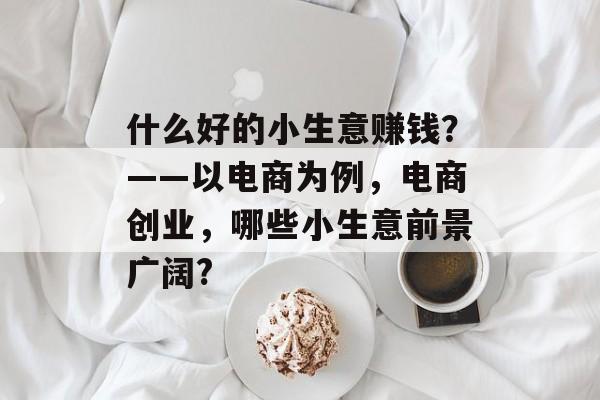 什么好的小生意赚钱?——以电商为例,电商创业,哪些小生意前景广阔? 什么好的小生意赚钱?——以电商为例,电商创业,哪些小生意前景广阔?